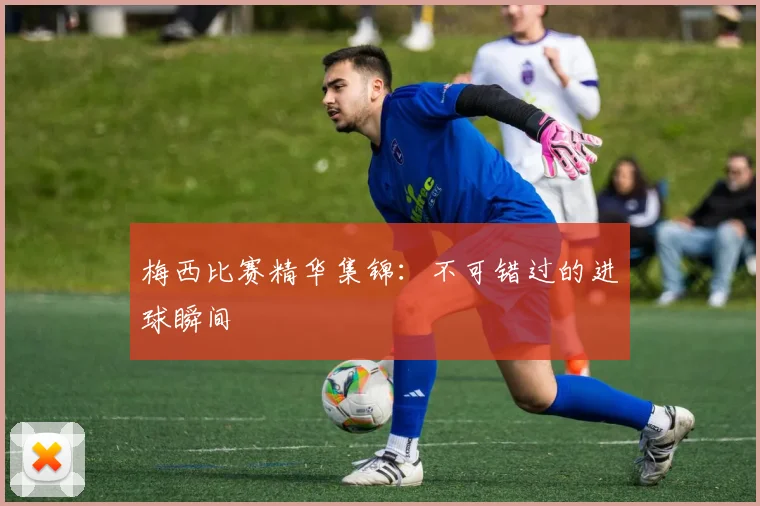 梅西比赛精华集锦：不可错过的进球瞬间