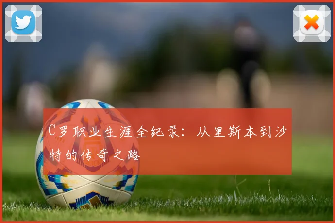 C罗职业生涯全纪录:从里斯本到沙特的传奇之路