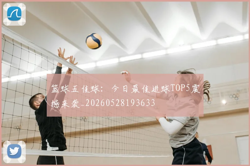 篮球五佳球：今日最佳进球TOP5震撼来袭_20260528193633