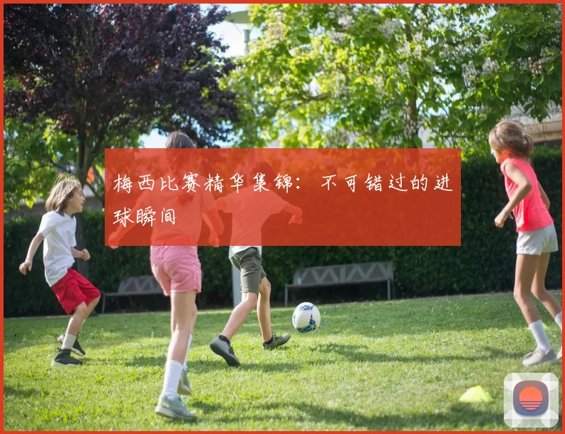 梅西比赛精华集锦:不可错过的进球瞬间