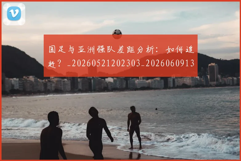 国足与亚洲强队差距分析:如何追赶?_20260521202303_20260609132545